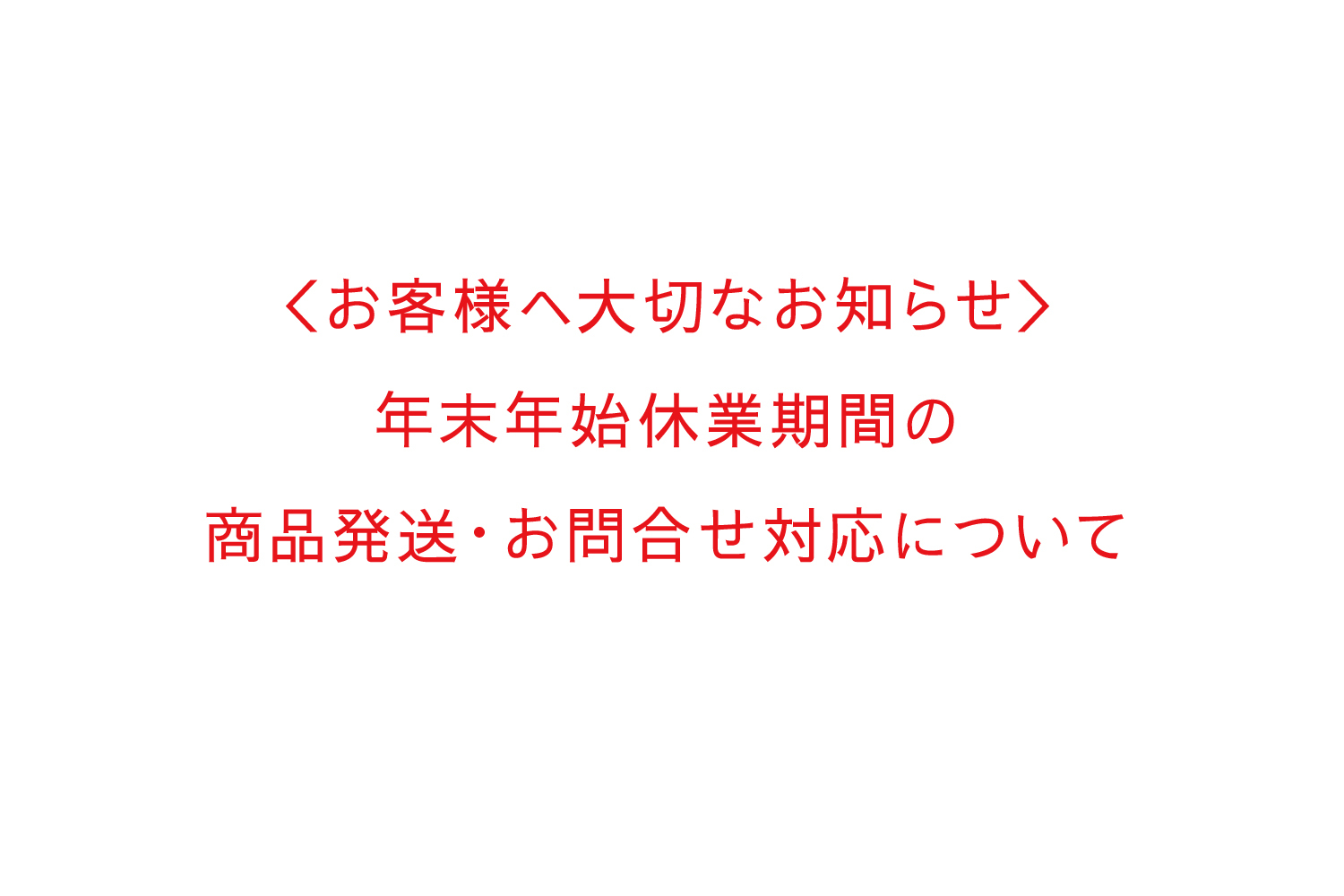 ＜お客様へ大切なお知らせ＞ 年末年始休業および休業中の商品発送・お問合せ対応について